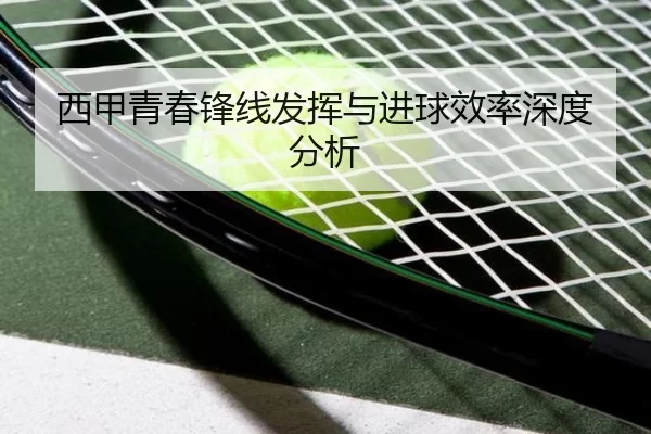西甲青春锋线发挥与进球效率深度分析