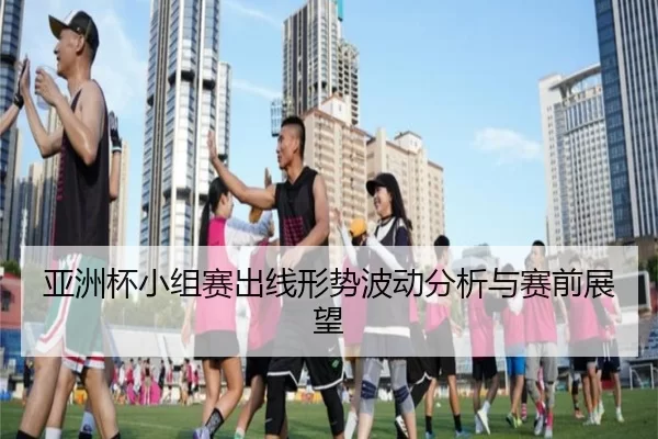亚洲杯小组赛出线形势波动分析与赛前展望