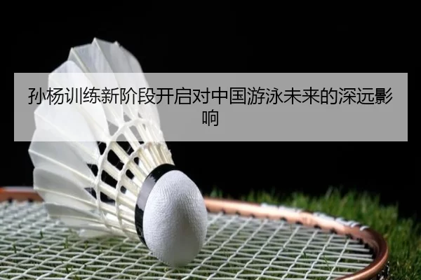 孙杨训练新阶段开启对中国游泳未来的深远影响